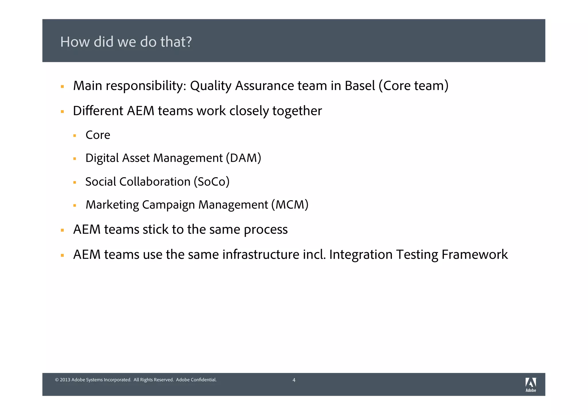 © 2013 Adobe Systems Incorporated. All Rights Reserved. Adobe Confidential.© 2013 Adobe Systems Incorporated. All Rights Reserved. Adobe Confidential.
How did we do that?
4
§  Main responsibility: Quality Assurance team in Basel (Core team)
§  Diﬀerent AEM teams work closely together
§  Core
§  Digital Asset Management (DAM)
§  Social Collaboration (SoCo)
§  Marketing Campaign Management (MCM)
§  AEM teams stick to the same process
§  AEM teams use the same infrastructure incl. Integration Testing Framework
 
