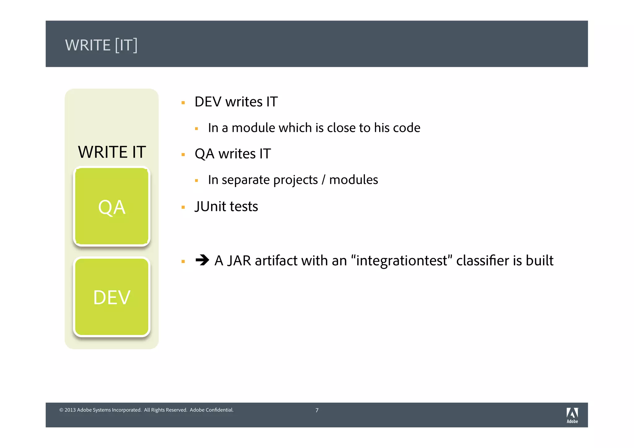 © 2013 Adobe Systems Incorporated. All Rights Reserved. Adobe Confidential.© 2013 Adobe Systems Incorporated. All Rights Reserved. Adobe Confidential.
WRITE [IT]
§  DEV writes IT
§  In a module which is close to his code
§  QA writes IT
§  In separate projects / modules
§  JUnit tests
§  è A JAR artifact with an “integrationtest” classifier is built
7
WRITE IT
DEV
QA
 