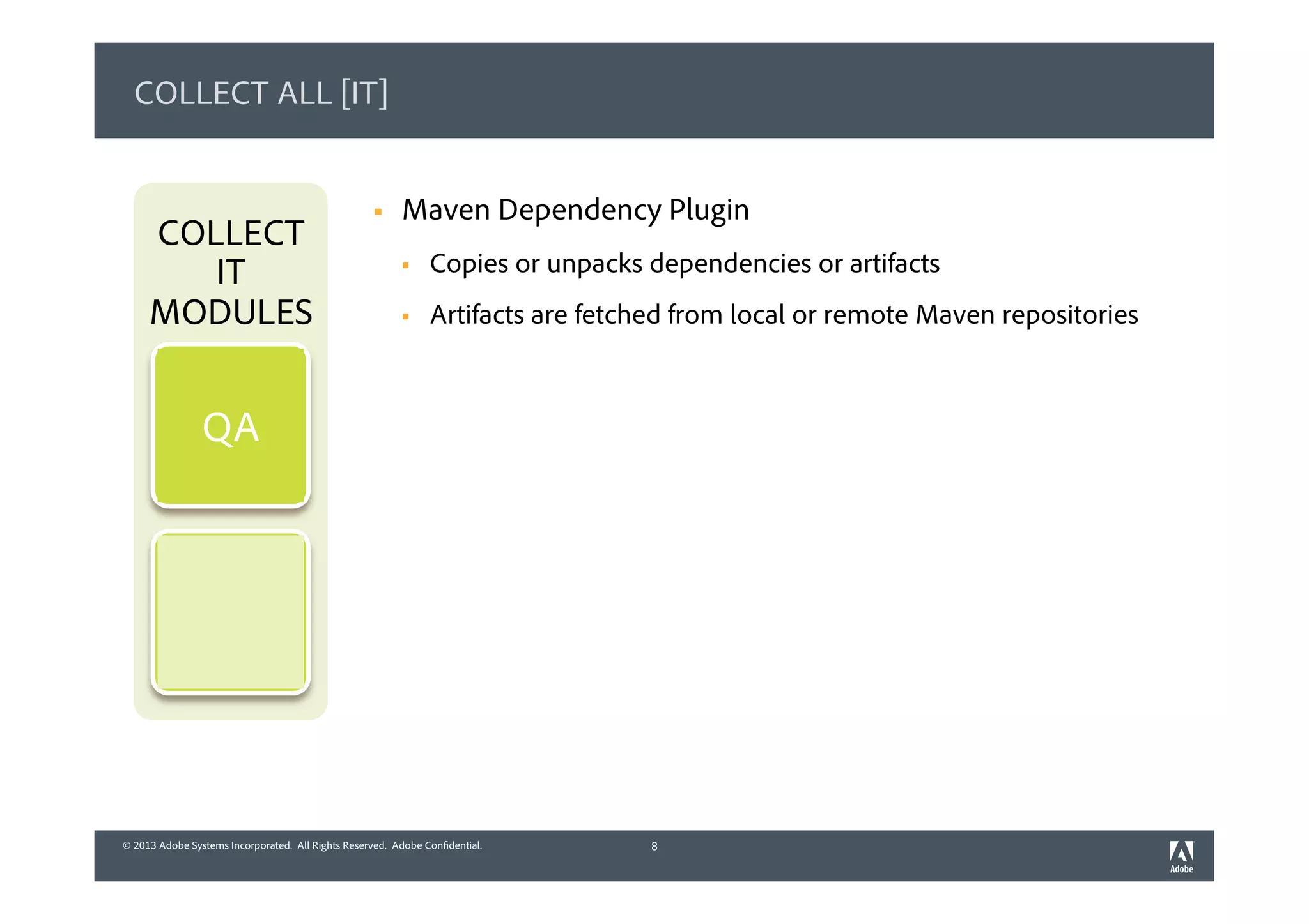 © 2013 Adobe Systems Incorporated. All Rights Reserved. Adobe Confidential.© 2013 Adobe Systems Incorporated. All Rights Reserved. Adobe Confidential.
COLLECT ALL [IT]
§  Maven Dependency Plugin
§  Copies or unpacks dependencies or artifacts
§  Artifacts are fetched from local or remote Maven repositories
8
COLLECT
IT
MODULES
QA
 
