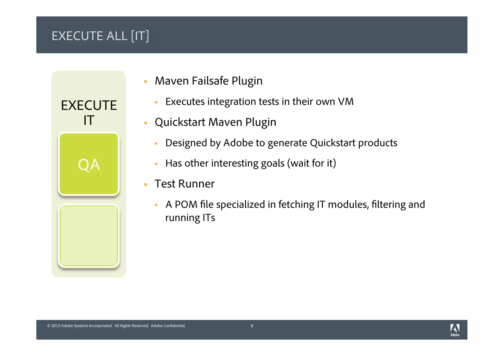 © 2013 Adobe Systems Incorporated. All Rights Reserved. Adobe Confidential.© 2013 Adobe Systems Incorporated. All Rights Reserved. Adobe Confidential.
EXECUTE ALL [IT]
§  Maven Failsafe Plugin
§  Executes integration tests in their own VM
§  Quickstart Maven Plugin
§  Designed by Adobe to generate Quickstart products
§  Has other interesting goals (wait for it)
§  Test Runner
§  A POM file specialized in fetching IT modules, filtering and
running ITs
9
EXECUTE
IT
QA
 