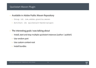 © 2013 Adobe Systems Incorporated. All Rights Reserved. Adobe Confidential.© 2013 Adobe Systems Incorporated. All Rights Reserved. Adobe Confidential.
Quickstart Maven Plugin
§  Available in Adobe Public Maven Repository
§  Group id: com.adobe.granite.maven
§  Artifact id: quickstart-maven-plugin
§  The interesting goals I was talking about
§  Install, start and stop multiple quickstart instances (author / publish)
§  Use random port
§  Use custom context root
§  Install bundles
10
 