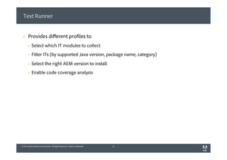 © 2013 Adobe Systems Incorporated. All Rights Reserved. Adobe Confidential.© 2013 Adobe Systems Incorporated. All Rights Reserved. Adobe Confidential.
Test Runner
§  Provides diﬀerent profiles to
§  Select which IT modules to collect
§  Filter ITs (by supported Java version, package name, category)
§  Select the right AEM version to install
§  Enable code coverage analysis
11
 