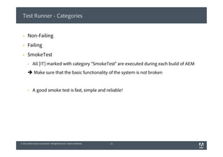 © 2013 Adobe Systems Incorporated. All Rights Reserved. Adobe Confidential.© 2013 Adobe Systems Incorporated. All Rights Reserved. Adobe Confidential.
Test Runner - Categories
§  Non-Failing
§  Failing
§  SmokeTest
§  All [IT] marked with category “SmokeTest” are executed during each build of AEM
è Make sure that the basic functionality of the system is not broken
§  A good smoke test is fast, simple and reliable!
12
 