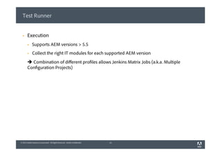 © 2013 Adobe Systems Incorporated. All Rights Reserved. Adobe Confidential.© 2013 Adobe Systems Incorporated. All Rights Reserved. Adobe Confidential.
Test Runner
§  Execution
§  Supports AEM versions > 5.5
§  Collect the right IT modules for each supported AEM version
è Combination of diﬀerent profiles allows Jenkins Matrix Jobs (a.k.a. Multiple
Configuration Projects)
13
 