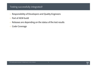© 2013 Adobe Systems Incorporated. All Rights Reserved. Adobe Confidential.© 2013 Adobe Systems Incorporated. All Rights Reserved. Adobe Confidential.
Testing successfully integrated!
3
§  Responsibility of Developers and Quality Engineers
§  Part of AEM build
§  Releases are depending on the status of the test results
§  Code Coverage
 