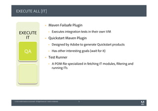 © 2013 Adobe Systems Incorporated. All Rights Reserved. Adobe Confidential.© 2013 Adobe Systems Incorporated. All Rights Reserved. Adobe Confidential.
EXECUTE ALL [IT]
§  Maven Failsafe Plugin
§  Executes integration tests in their own VM
§  Quickstart Maven Plugin
§  Designed by Adobe to generate Quickstart products
§  Has other interesting goals (wait for it)
§  Test Runner
§  A POM file specialized in fetching IT modules, filtering and
running ITs
9
EXECUTE
IT
QA
 