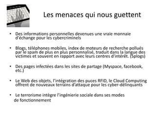 Les menaces qui nous guettent

• Des informations personnelles devenues une vraie monnaie
  d'échange pour les cybercriminels

• Blogs, téléphones mobiles, index de moteurs de recherche pollués
  par le spam de plus en plus personnalisé, traduit dans la langue des
  victimes et souvent en rapport avec leurs centres d'intérêt. (Splogs)

• Des pages infectées dans les sites de partage (Myspace, facebook,
  etc.)

• Le Web des objets, l’intégration des puces RFID, le Cloud Computing
  offrent de nouveaux terrains d’attaque pour les cyber-délinquants

• Le terrorisme intègre l’ingénierie sociale dans ses modes
  de fonctionnement
 