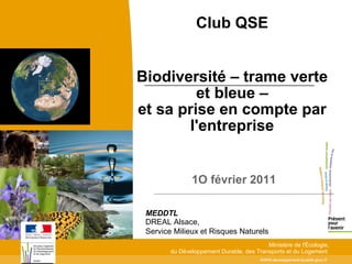 Club QSE


Biodiversité – trame verte
         et bleue –
et sa prise en compte par
       l'entreprise


               1O février 2011

 MEDDTL
 DREAL Alsace,
 Service Milieux et Risques Naturels
                                          Ministère de l'Écologie,
        du Développement Durable, des Transports et du Logement
                                        WWW.developpement-durable.gouv.fr
 
