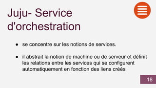 Juju- Service
d'orchestration
● se concentre sur les notions de services.
● il abstrait la notion de machine ou de serveur et définit
les relations entre les services qui se configurent
automatiquement en fonction des liens créés
18
 