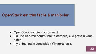 OpenStack est très facile à manipuler..
● OpenStack est bien documenté.
● Il a une énorme communauté derrière, elle prete à vous
aider.
● Il y a des outils vous aide (n’importe où ).
22
 