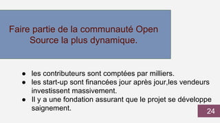 Faire partie de la communauté Open
Source la plus dynamique.
● les contributeurs sont comptées par milliers.
● les start-up sont financées jour après jour,les vendeurs
investissent massivement.
● Il y a une fondation assurant que le projet se développe
saignement. 24
 