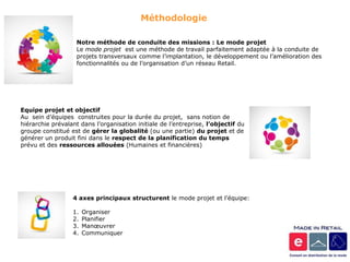 Méthodologie

                    Notre méthode de conduite des missions : Le mode projet
                    Le mode projet est une méthode de travail parfaitement adaptée à la conduite de
                    projets transversaux comme l’implantation, le développement ou l’amélioration des
                    fonctionnalités ou de l’organisation d’un réseau Retail.




Equipe projet et objectif
Au sein d’équipes construites pour la durée du projet, sans notion de
hiérarchie prévalant dans l’organisation initiale de l’entreprise, l’objectif du
groupe constitué est de gérer la globalité (ou une partie) du projet et de
générer un produit fini dans le respect de la planification du temps
prévu et des ressources allouées (Humaines et financières)




                  4 axes principaux structurent le mode projet et l’équipe:

                  1.   Organiser
                  2.   Planifier
                  3.   Manœuvrer
                  4.   Communiquer
 