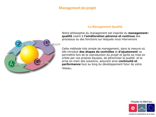 Management de projet



                    Le Management Qualité

 Notre philosophie du management est inspirée du management-
 qualité visant à l’amélioration pérenne et continue des
 processus ou des fonctions sur lesquels nous intervenons


 Cette méthode très simple de management, dans la mesure où
 elle introduit des étapes de contrôles et d’ajustement va
 permettre lors de la coproduction du projet et après sa mise en
 orbite par vos propres équipes, de pérenniser la qualité et la
 prise en main des solutions, assurant ainsi continuité et
 performance tout au long du développement futur de votre
 réseau.
 