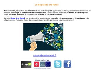 Le Blog Mode and Retail

L’innovation, l’évolution des métiers et des technologies appliquées au Retail, les dernières tendances en
matière de design et d’architecture commerciale, l’évolution des pratiques du brand marketing mais
aussi les news business et corporate de la mode et de la distribution…

Le blog Mode And Retail est une tentative subjective de compiler ,de commenter et de partager très
régulièrement l’actualité Retail du web qui nous a semblé pertinente …ou impertinente !!




                                   contact@madeinretail.fr
 