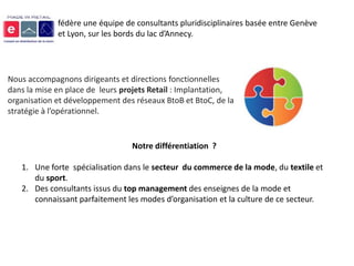 fédère une équipe de consultants pluridisciplinaires basée entre Genève
             et Lyon, sur les bords du lac d’Annecy.




Nous accompagnons dirigeants et directions fonctionnelles
dans la mise en place de leurs projets Retail : Implantation,
organisation et développement des réseaux BtoB et BtoC, de la
stratégie à l’opérationnel.


                                 Notre différentiation ?

   1. Une forte spécialisation dans le secteur du commerce de la mode, du textile et
      du sport.
   2. Des consultants issus du top management des enseignes de la mode et
      connaissant parfaitement les modes d’organisation et la culture de ce secteur.
 
