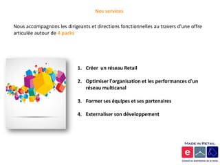 Nos services

Nous accompagnons les dirigeants et directions fonctionnelles au travers d’une offre
articulée autour de 4 packs




                            1. Créer un réseau Retail

                            2. Optimiser l'organisation et les performances d'un
                               réseau multicanal

                            3. Former ses équipes et ses partenaires

                            4. Externaliser son développement
 