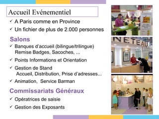 Un fichier de plus de 2.000 personnes A Paris comme en Province Salons Banques d’accueil (bilingue/trilingue)   Remise Badges, Sacoches, ... Points Informations et Orientation Gestion de Stand   Accueil, Distribution, Prise d’adresses... Animation,  Service Barman Commissariats Généraux Opératrices de saisie Gestion des Exposants Accueil Evénementiel 