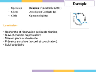 Exemple Opération    Réunion trimestrielle  (2011) Client   Association Contacto-Idf Cible    Ophtalmologistes  La mission Recherche et réservation du lieu de réunion  Suivi et contrôle du prestataire Mise en place audiovisuelle Présence sur place (accueil et coordination) Suivi budgétaire 