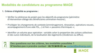 10
Modalités de candidature au programme MAGE
1. Critères d’éligibilité au programme :
• Vérifier la cohérence du projet avec les objectifs du programme (périmètre
d’intervention-ciblage des bénéficiaires-animation-mesure) ;
• Privilégier les changements de contexte (emménagement, rénovation, opérations neuves,
accompagnement d’une aide FSL,…) et hors « passoires thermiques »;
• Identifier un volume pour opération : variable selon la proportion des actions collectives
et des suivis individuels, de la localisation des logements (résidences ou diffus).
Des questions sur les critères, les modalités possibles ?
N’hésitez-pas à prendre contact : 01 72 38 95 23 ou contact@solinergy.com
 