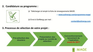 11
2. Candidature au programme :
 Télécharger et remplir la fiche de renseignements MAGE.
 www.solinergy.com/programme-mage/
 Envoi à SoliNergy par mail :
contact@solinergy.com
3. Processus de sélection de votre projet :
Pré-sélection des
dossiers
Présentation des
projets au comité de
sélection
Conventionnement-
lancement de
l’opération
avant fin 2017
 