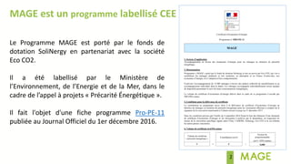 2
MAGE est un programme labellisé CEE
Le Programme MAGE est porté par le fonds de
dotation SoliNergy en partenariat avec la société
Eco CO2.
Il a été labellisé par le Ministère de
l’Environnement, de l’Energie et de la Mer, dans le
cadre de l’appel à projets « Précarité Énergétique ».
Il fait l'objet d'une fiche programme Pro-PE-11
publiée au Journal Officiel du 1er décembre 2016.
 