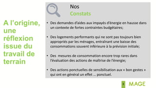 A l’origine,
une
réflexion
issue du
travail de
terrain
Nos
Constats
• Des demandes d’aides aux impayés d’énergie en hausse dans
un contexte de fortes contraintes budgétaires;
• Des logements performants qui ne sont pas toujours bien
appropriés par les ménages, entraînant une baisse des
consommations souvent inférieure à la prévision initiale;
• Des mesures de consommation encore trop rares dans
l’évaluation des actions de maîtrise de l’énergie;
• Des actions ponctuelles de sensibilisation aux « bon gestes »
qui ont en général un effet … ponctuel.
3
 