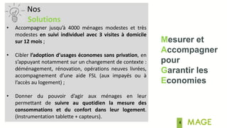 4
Mesurer et
Accompagner
pour
Garantir les
Economies
Nos
Solutions
• Accompagner jusqu’à 4000 ménages modestes et très
modestes en suivi individuel avec 3 visites à domicile
sur 12 mois ;
• Cibler l’adoption d’usages économes sans privation, en
s’appuyant notamment sur un changement de contexte :
déménagement, rénovation, opérations neuves livrées,
accompagnement d’une aide FSL (aux impayés ou à
l’accès au logement) ;
• Donner du pouvoir d’agir aux ménages en leur
permettant de suivre au quotidien la mesure des
consommations et du confort dans leur logement.
(Instrumentation tablette + capteurs).
 