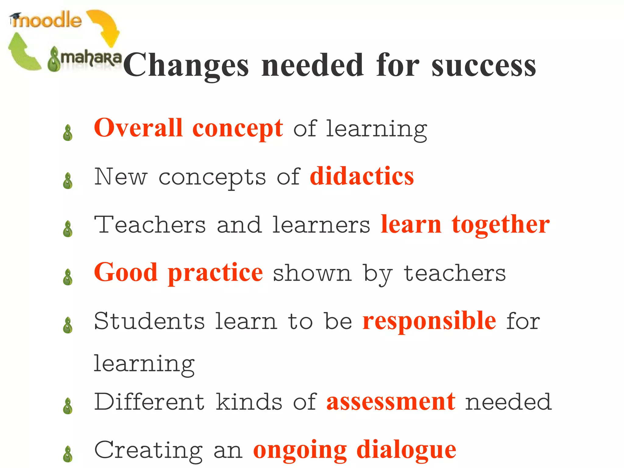 Changes needed for success Overall concept  of learning New concepts of  didactics Teachers and learners  learn together Good practice  shown by teachers Students learn to be  responsible  for learning Different kinds of  assessment  needed Creating an  ongoing dialogue 
