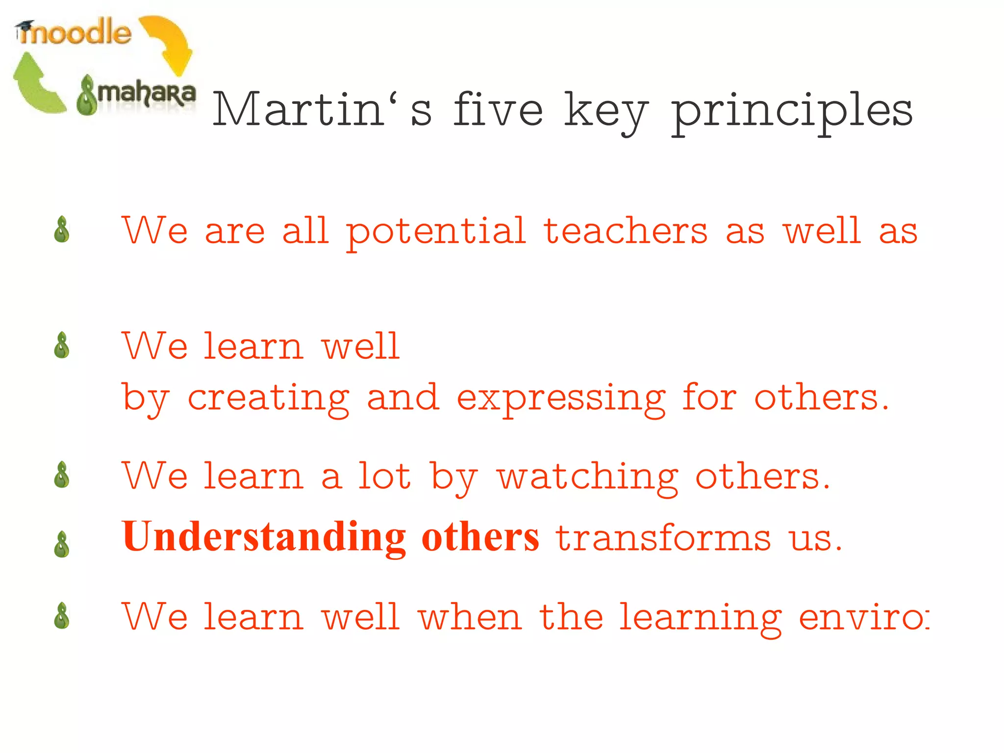 Martin‘s five key principles We are all potential teachers as well as learners.   We learn well  by creating and expressing for others.   We learn a lot by  watching others .   Understanding others  transforms us.   We learn well when the learning environment is flexible and adaptable to suit our needs.   