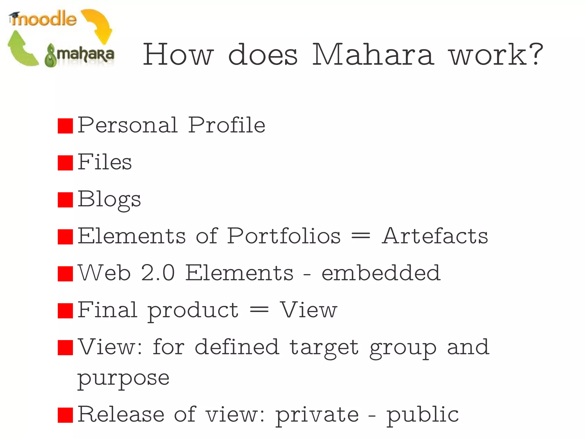 How does Mahara work? Personal Profile Files Blogs Elements of Portfolios = Artefacts Web 2.0 Elements - embedded Final product = View View: for defined target group and purpose Release of view: private - public 
