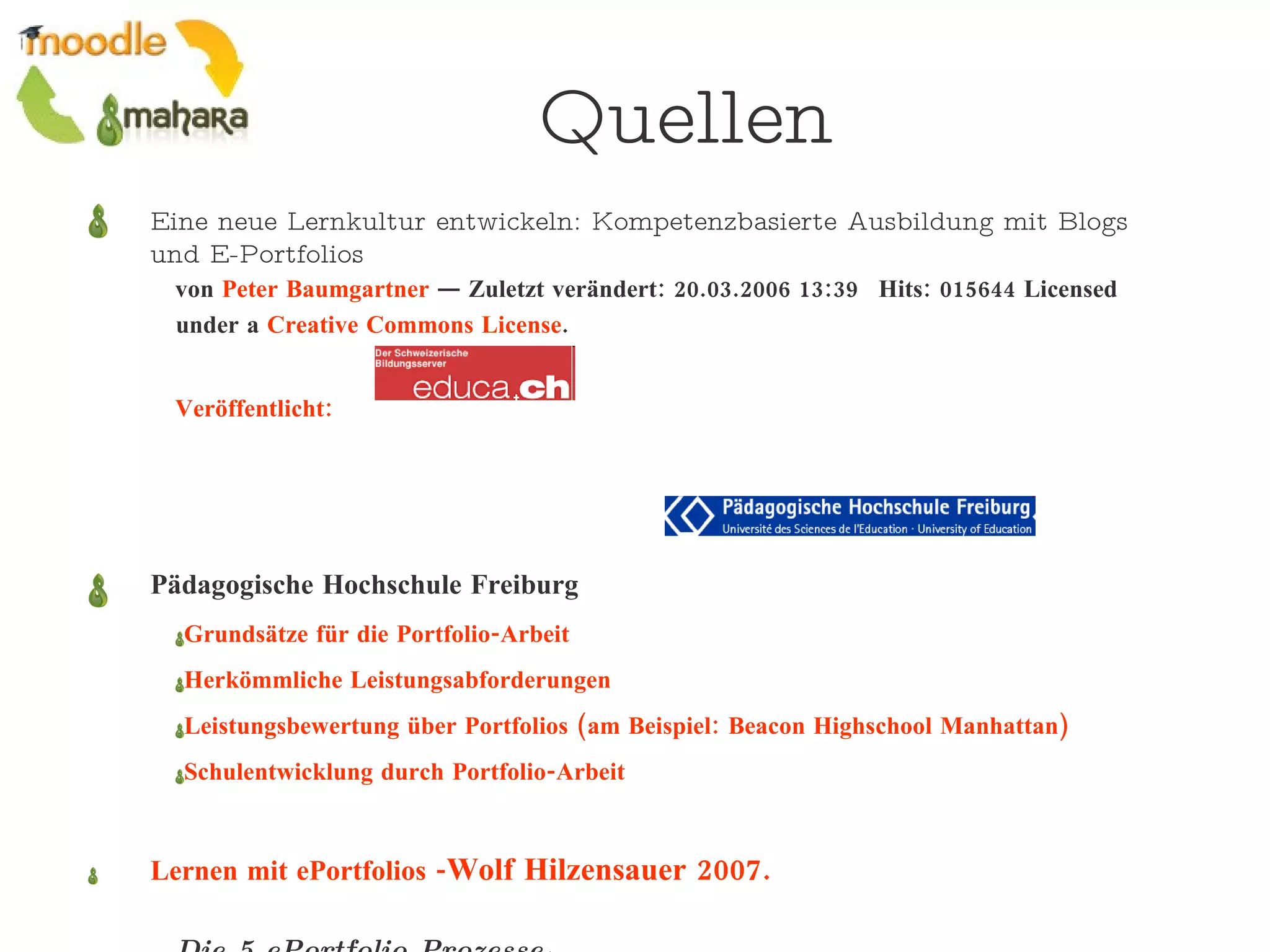 Quellen Eine neue Lernkultur entwickeln: Kompetenzbasierte Ausbildung mit Blogs und E-Portfolios von  Peter Baumgartner  — Zuletzt verändert: 20.03.2006 13:39   Hits: 015644 Licensed under a  Creative Commons License .  Veröffentlicht:   Pädagogische Hochschule Freiburg Grundsätze für die Portfolio-Arbeit Herkömmliche Leistungsabforderungen Leistungsbewertung über Portfolios (am Beispiel: Beacon Highschool Manhattan) Schulentwicklung durch Portfolio-Arbeit Lernen mit ePortfolios - Wolf Hilzensauer 2007.  Die 5 ePortfolio Prozesse .  