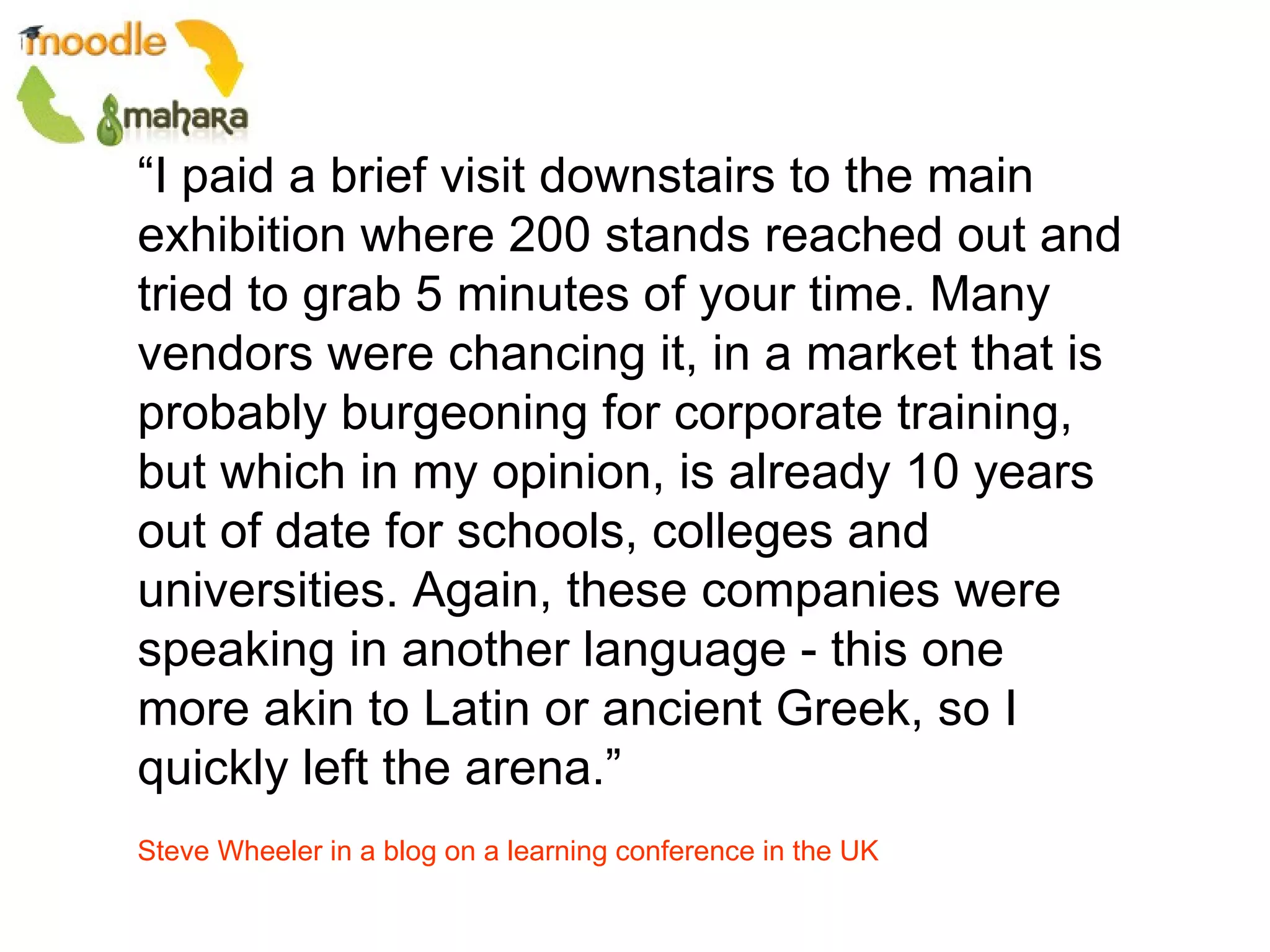 “ I paid a brief visit downstairs to the main exhibition where 200 stands reached out and tried to grab 5 minutes of your time. Many vendors were chancing it, in a market that is probably burgeoning for corporate training, but which in my opinion, is already 10 years out of date for schools, colleges and universities. Again, these companies were speaking in another language - this one more akin to Latin or ancient Greek, so I quickly left the arena.”  Steve Wheeler in a blog on a learning conference in the UK 