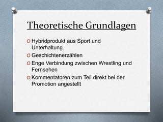 Theoretische Grundlagen
O Hybridprodukt aus Sport und
Unterhaltung
O Geschichtenerzählen
O Enge Verbindung zwischen Wrestling und
Fernsehen
O Kommentatoren zum Teil direkt bei der
Promotion angestellt
 