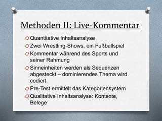 Methoden II: Live-Kommentar
O Quantitative Inhaltsanalyse
O Zwei Wrestling-Shows, ein Fußballspiel
O Kommentar während des Sports und
seiner Rahmung
O Sinneinheiten werden als Sequenzen
abgesteckt – dominierendes Thema wird
codiert
O Pre-Test ermittelt das Kategoriensystem
O Qualitative Inhaltsanalyse: Kontexte,
Belege
 