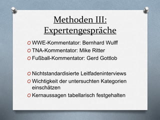 Methoden III:
Expertengespräche
O WWE-Kommentator: Bernhard Wulff
O TNA-Kommentator: Mike Ritter
O Fußball-Kommentator: Gerd Gottlob
O Nichtstandardisierte Leitfadeninterviews
O Wichtigkeit der untersuchten Kategorien
einschätzen
O Kernaussagen tabellarisch festgehalten
 