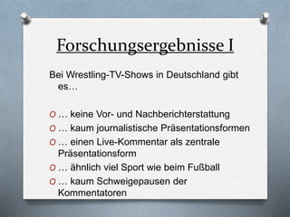 Forschungsergebnisse I
Bei Wrestling-TV-Shows in Deutschland gibt
es…
O … keine Vor- und Nachberichterstattung
O … kaum journalistische Präsentationsformen
O … einen Live-Kommentar als zentrale
Präsentationsform
O … ähnlich viel Sport wie beim Fußball
O … kaum Schweigepausen der
Kommentatoren
 