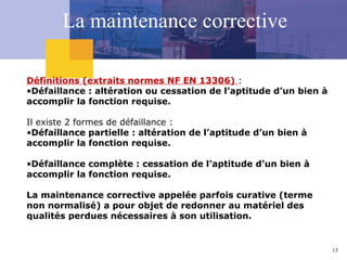13
La maintenance corrective
Définitions (extraits normes NF EN 13306) :
•Défaillance : altération ou cessation de l’aptitude d’un bien à
accomplir la fonction requise.
Il existe 2 formes de défaillance :
•Défaillance partielle : altération de l’aptitude d’un bien à
accomplir la fonction requise.
•Défaillance complète : cessation de l’aptitude d’un bien à
accomplir la fonction requise.
La maintenance corrective appelée parfois curative (terme
non normalisé) a pour objet de redonner au matériel des
qualités perdues nécessaires à son utilisation.
 