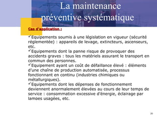 20
La maintenance
préventive systématique
Cas d’application :
Cas d’application :
Equipements soumis à une législation en vigueur (sécurité
réglementée) : appareils de levage, extincteurs, ascenseurs,
etc.
Equipements dont la panne risque de provoquer des
accidents graves : tous les matériels assurant le transport en
commun des personnes.
Equipement ayant un coût de défaillance élevé : éléments
d’une chaîne de production automatisée, processus
fonctionnant en continu (industries chimiques ou
métallurgiques).
Equipements dont les dépenses de fonctionnement
deviennent anormalement élevées au cours de leur temps de
service : consommation excessive d’énergie, éclairage par
lampes usagées, etc.
 