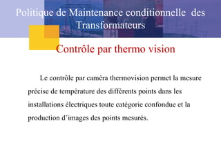 Contrôle par thermo vision
Le contrôle par caméra thermovision permet la mesure
précise de température des différents points dans les
installations électriques toute catégorie confondue et la
production d’images des points mesurés.
Politique de Maintenance conditionnelle des
Transformateurs
 