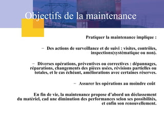 Objectifs de la maintenance
Pratiquer la maintenance implique :
– Des actions de surveillance et de suivi : visites, contrôles,
inspections(systématique ou non).
– Diverses opérations, préventives ou correctives : dépannages,
réparations, changements des pièces usées, révisions partielles ou
totales, et le cas échéant, améliorations avec certaines réserves.
– Assurer les opérations au moindre coût
En fin de vie, la maintenance propose d’abord un déclassement
du matériel, cad une diminution des performances selon ses possibilités,
et enfin son renouvellement.
 