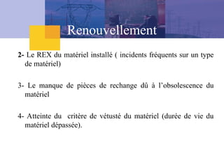 Renouvellement
2- Le REX du matériel installé ( incidents fréquents sur un type
de matériel)
3- Le manque de pièces de rechange dû à l’obsolescence du
matériel
4- Atteinte du critère de vétusté du matériel (durée de vie du
matériel dépassée).
 