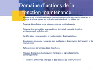 Domaine d’actions de la
fonction maintenance
• Maintenance préventive et corrective de tous les systèmes dont le service a la
charge ainsi que toutes les opérations de révisions, contrôles, etc.
• Travaux d’installation et de mise en route de matériels neufs
• Travaux directement liés aux conditions de travail : sécurité, hygiène,
environnement, pollution, etc.
• Amélioration, reconstruction et modernisation des installations
• Gestion des pièces de rechange, des outillages et des moyens de transport et de
manutention
• Fabrication de certaines pièces détachées
• Travaux divers dans les locaux de l’entreprise, agrandissements,
déménagements
• Gestion des différentes énergies et des réseaux de communication
7
 