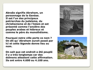 Abraão signifie Abraham, un
personnage de la Genèse.
Il est l'un des principaux
patriarches du judaïsme, du
christianisme et de l'Islam et est
présenté comme l'ancêtre des
peuples arabes et hébreux et
comme le père du monothéisme.
Pourquoi notre ville porte ce nom ?
On dit qu’ Abraham aurait passé par
ici et cette légende donne lieu au
nom.
On sait que cet endroit a été peuplé
il y a très longtemps car des
dolmens attestent cette affirmation.
Ils ont entre 4.600 ou 4.100 ans.
 