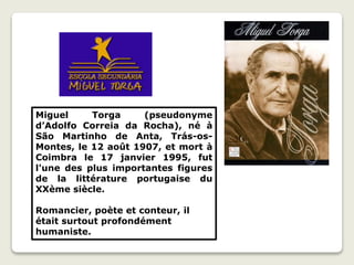 Miguel Torga (pseudonyme
d’Adolfo Correia da Rocha), né à
São Martinho de Anta, Trás-os-
Montes, le 12 août 1907, et mort à
Coimbra le 17 janvier 1995, fut
l'une des plus importantes figures
de la littérature portugaise du
XXème siècle.
Romancier, poète et conteur, il
était surtout profondément
humaniste.
 