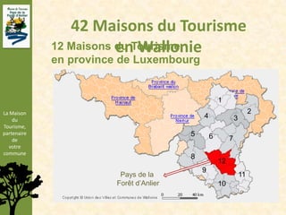 42 Maisons du Tourisme
                        en Wallonie
             12 Maisons du Tourisme
             en province de Luxembourg


                                                     1
La Maison                                                              2
    du
                                             4                3
Tourisme,
partenaire                               5
    de
                                                 6        7
  votre
commune
                                         8
                                                     12
                                             9
                         Pays de la                               11
                        Forêt d’Anlier               10
 