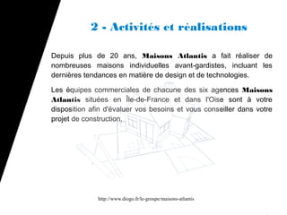 2 - Activités et réalisations

Depuis plus de 20 ans, Maisons Atlantis a fait réaliser de
nombreuses maisons individuelles avant-gardistes, incluant les
dernières tendances en matière de design et de technologies.

Les équipes commerciales de chacune des six agences Maisons
Atlantis situées en Île-de-France et dans l'Oise sont à votre
disposition afin d'évaluer vos besoins et vous conseiller dans votre
projet de construction.




              http://www.diogo.fr/le-groupe/maisons-atlantis
 
