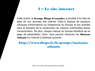 4 – Le site internet

Cette année, le Groupe Diogo Fernandes a procédé à la mise en
ligne de son nouveau site internet. Celui-ci dispose de plusieurs
rubriques d'informations sur l'expérience du Groupe et ses activités
dans le domaine de la construction de maisons individuelles basse
consommation. De plus, chaque marque du Groupe bénéficie de sa
page de présentation. Ainsi, vous pourrez retrouvez les Maisons
Atlantis sur Internet à l'adresse suivante :

 http://www.diogo.fr/le-groupe/maisons-
                atlantis




              http://www.diogo.fr/le-groupe/maisons-atlantis
 