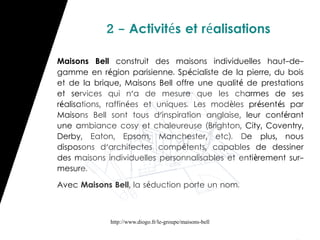 2 - Activités et réalisations

Maisons Bell construit des maisons individuelles haut-de-
gamme en région parisienne. Spécialiste de la pierre, du bois
et de la brique, Maisons Bell offre une qualit é de prestations
et services qui n'a de mesure que les charmes de ses
réalisations, raffinées et uniques. Les modèles pr ésent és par
Maisons Bell sont tous d'inspiration anglaise, leur conf érant
une ambiance cosy et chaleureuse (Brighton, City, Coventry,
Derby, Eaton, Epsom, Manchester, etc). De plus, nous
disposons d'architectes compétents, capables de dessiner
des maisons individuelles personnalisables et enti èrement sur-
mesure.

Avec Maisons Bell, la séduction porte un nom.



             http://www.diogo.fr/le-groupe/maisons-bell
 
