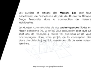 Les ouvriers et artisans des Maisons Bell sont tous
bénéficiaires de l'expérience de près de 40 ans du Groupe
Diogo Fernandes dans la construction de maisons
individuelles.

Les équipes commerciales de nos quatre agences situées en
région parisienne (78, 91 et 95) vous accueillent sept jours sur
sept afin de répondre à toutes vos questions et de vous
accompagner dans votre projet, de la conception des
plans d'architecte jusqu'à la remise des clés de votre maison
terminée.




            http://www.diogo.fr/le-groupe/maisons-bell
 