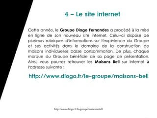 4 – Le site internet

Cette année, le Groupe Diogo Fernandes a procédé à la mise
en ligne de son nouveau site internet. Celui-ci dispose de
plusieurs rubriques d'informations sur l'exp érience du Groupe
et ses activités dans le domaine de la construction de
maisons individuelles basse consommation. De plus, chaque
marque du Groupe bénéficie de sa page de présentation.
Ainsi, vous pourrez retrouver les Maisons Bell sur Internet à
l'adresse suivante :

http://www.diogo.fr/le-groupe/maisons-bell




             http://www.diogo.fr/le-groupe/maisons-bell
 